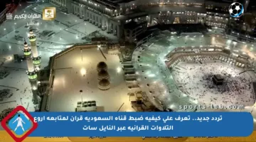 تردد جديد.. تعرف على كيفية ضبط قناة السعودية قرآن لمتابعة أروع التلاوات القرآنية عبر النايل سات
